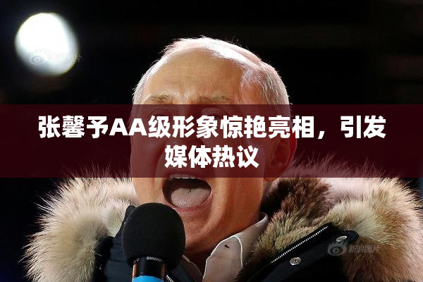 张馨予AA级形象惊艳亮相，引发媒体热议