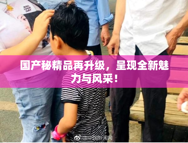 国产秘精品再升级，呈现全新魅力与风采！