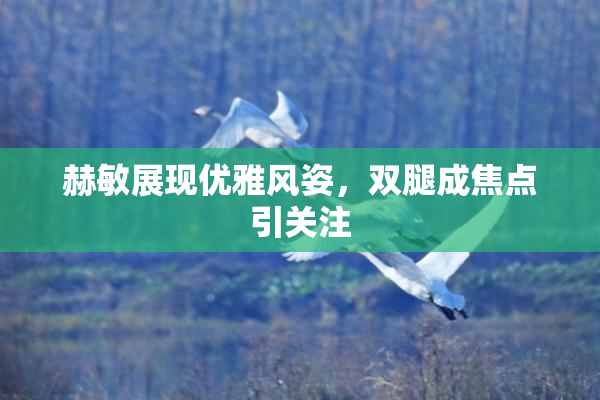 赫敏展现优雅风姿，双腿成焦点引关注