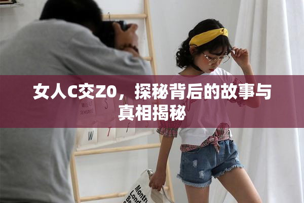 女人C交Z0，探秘背后的故事与真相揭秘