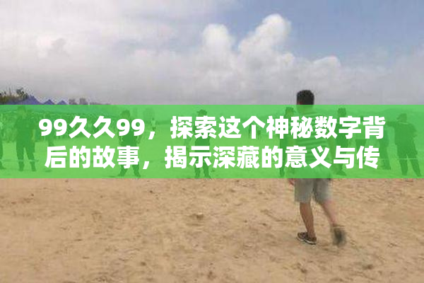 99久久99，探索这个神秘数字背后的故事，揭示深藏的意义与传说！