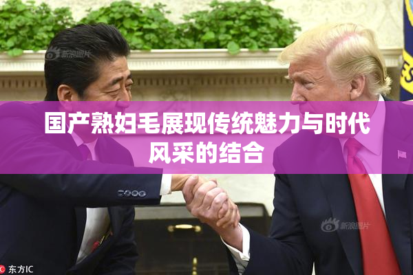 国产熟妇毛展现传统魅力与时代风采的结合