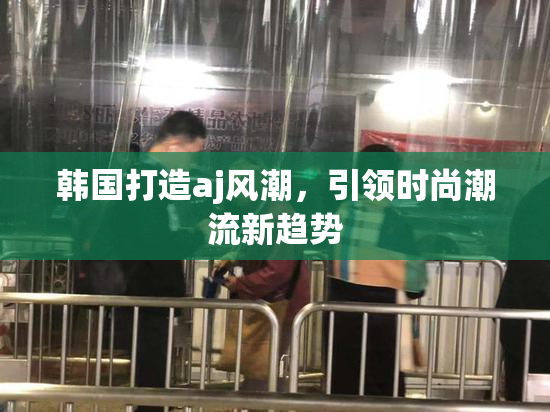 韩国打造aj风潮，引领时尚潮流新趋势