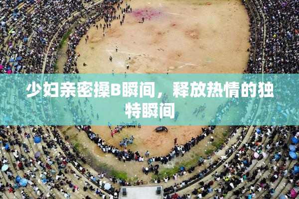 少妇亲密搡B瞬间，释放热情的独特瞬间