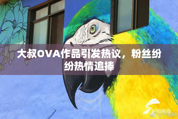 大叔OVA作品引发热议，粉丝纷纷热情追捧