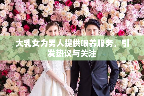 大乳女为男人提供喂养服务，引发热议与关注