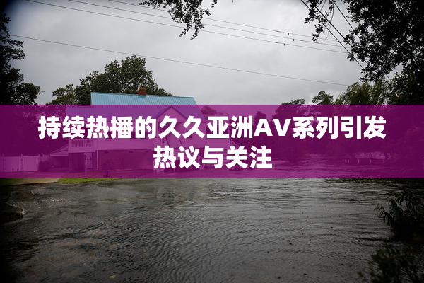 持续热播的久久亚洲AV系列引发热议与关注
