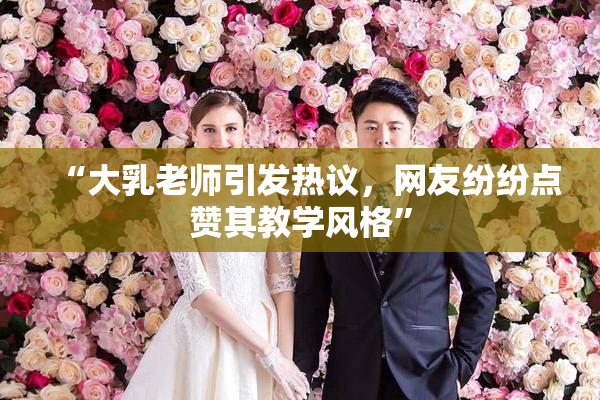 “大乳老师引发热议，网友纷纷点赞其教学风格”