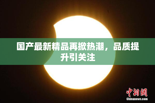 国产最新精品再掀热潮，品质提升引关注