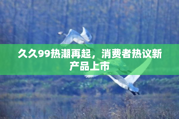 久久99热潮再起，消费者热议新产品上市