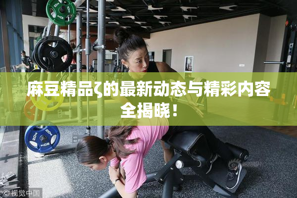 麻豆精品ζ的最新动态与精彩内容全揭晓！