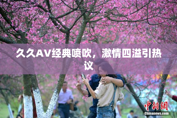 久久AV经典喷吹，激情四溢引热议