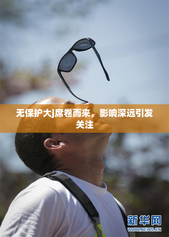 无保护大j席卷而来，影响深远引发关注