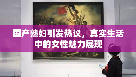 国产熟妇引发热议，真实生活中的女性魅力展现