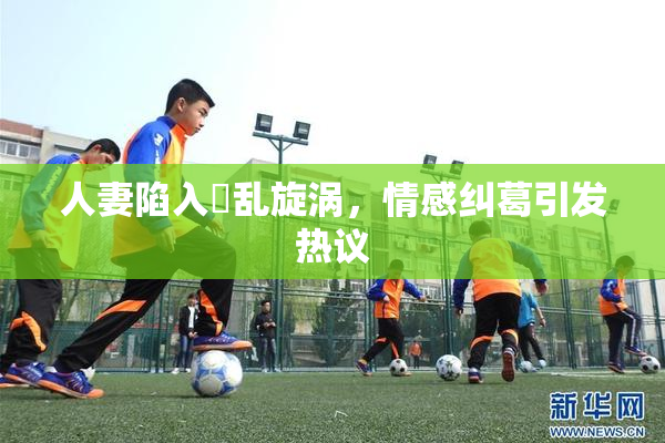 人妻陷入婬乱旋涡，情感纠葛引发热议