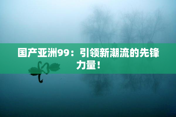 国产亚洲99：引领新潮流的先锋力量！