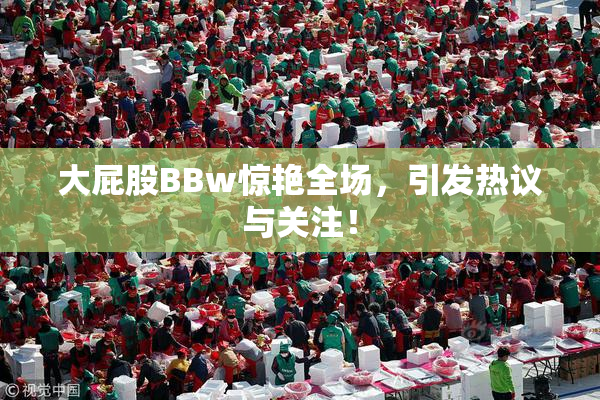 大屁股BBw惊艳全场，引发热议与关注！