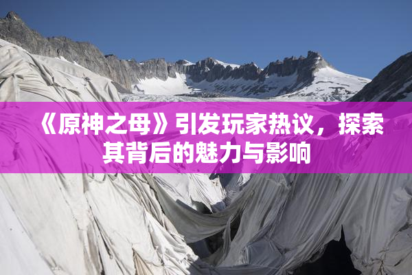 《原神之母》引发玩家热议，探索其背后的魅力与影响