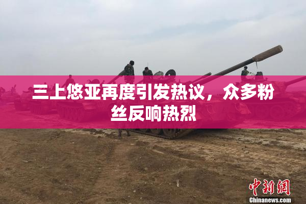 三上悠亚再度引发热议，众多粉丝反响热烈