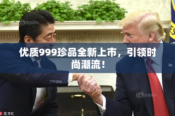 优质999珍品全新上市，引领时尚潮流！