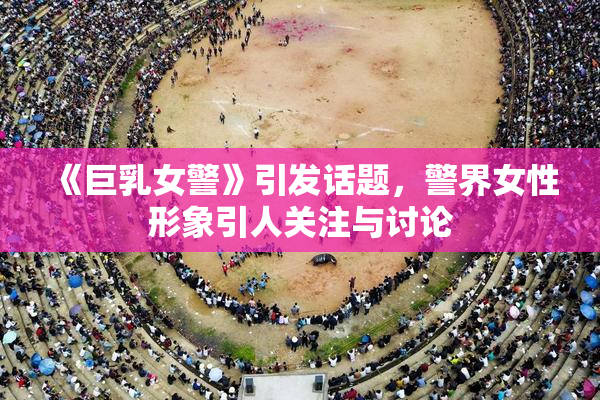 《巨乳女警》引发话题，警界女性形象引人关注与讨论