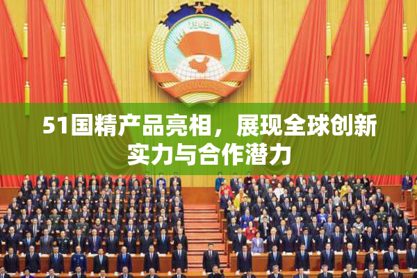 51国精产品亮相，展现全球创新实力与合作潜力