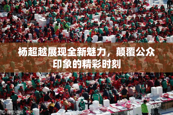 杨超越展现全新魅力，颠覆公众印象的精彩时刻