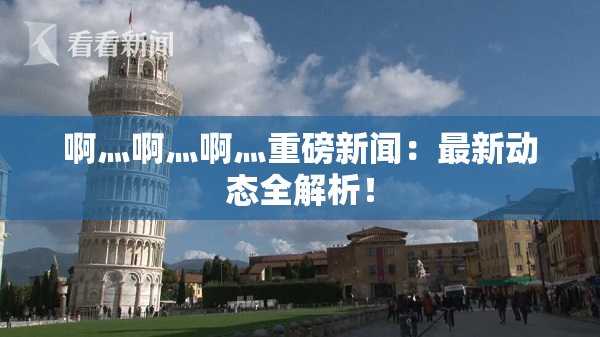 啊灬啊灬啊灬重磅新闻：最新动态全解析！