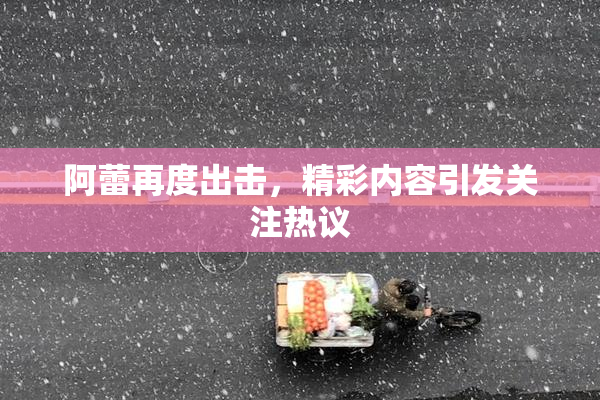 阿蕾再度出击，精彩内容引发关注热议