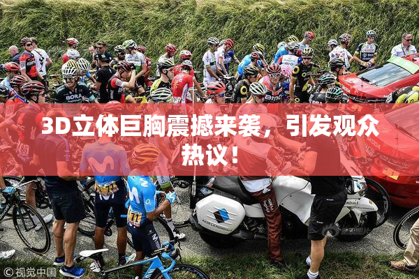 3D立体巨胸震撼来袭，引发观众热议！
