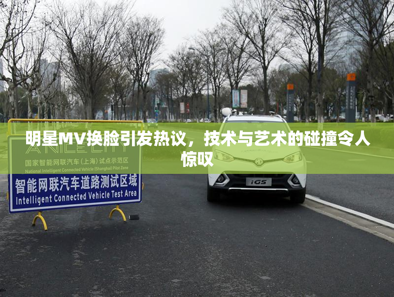明星MV换脸引发热议，技术与艺术的碰撞令人惊叹