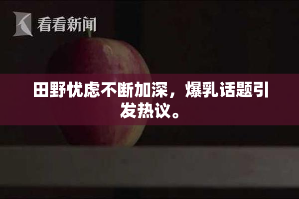 田野忧虑不断加深，爆乳话题引发热议。