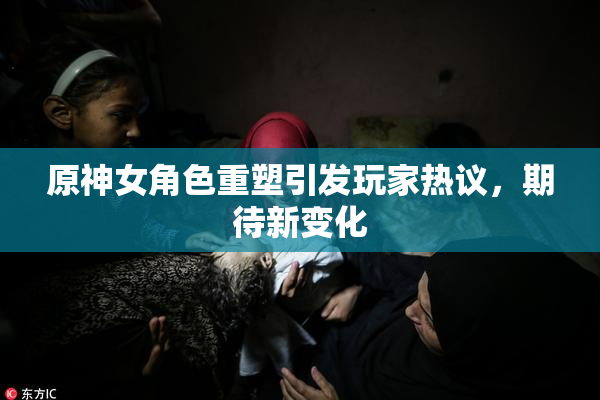 原神女角色重塑引发玩家热议，期待新变化