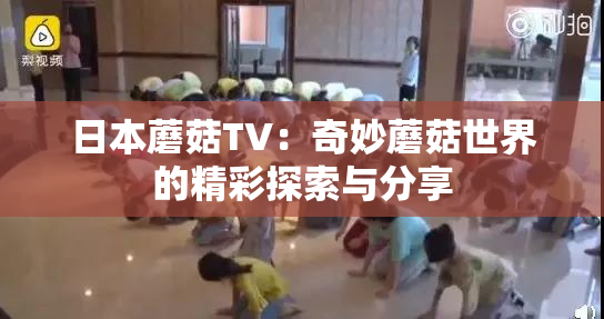 日本蘑菇TV：奇妙蘑菇世界的精彩探索与分享