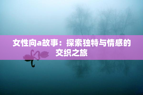 女性向a故事：探索独特与情感的交织之旅