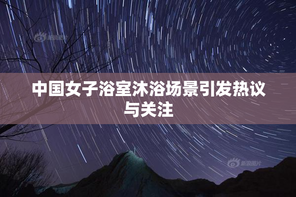 中国女子浴室沐浴场景引发热议与关注