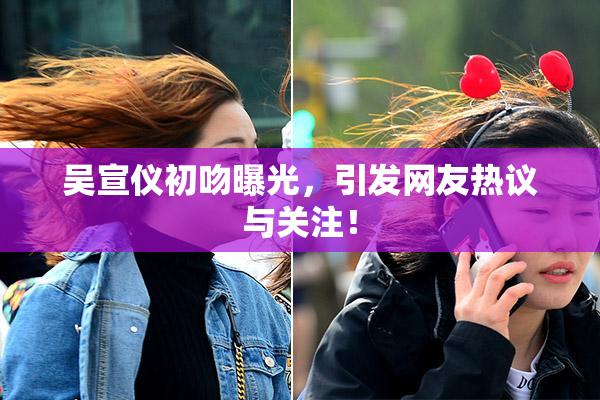 吴宣仪初吻曝光，引发网友热议与关注！