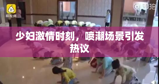少妇激情时刻，喷潮场景引发热议