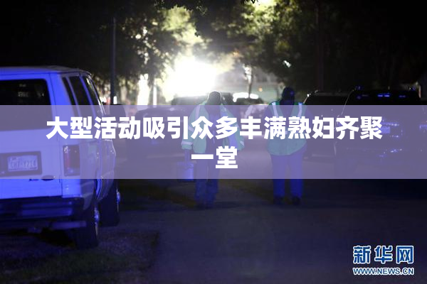 大型活动吸引众多丰满熟妇齐聚一堂
