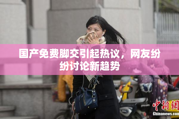 国产免费脚交引起热议，网友纷纷讨论新趋势