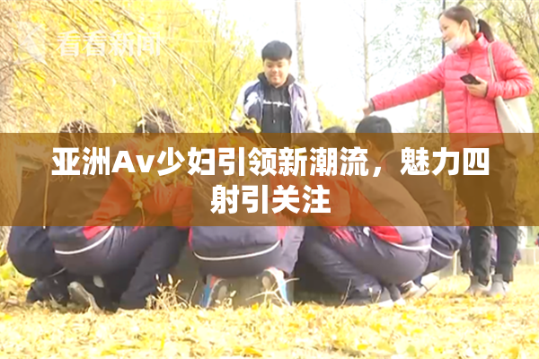 亚洲Av少妇引领新潮流，魅力四射引关注