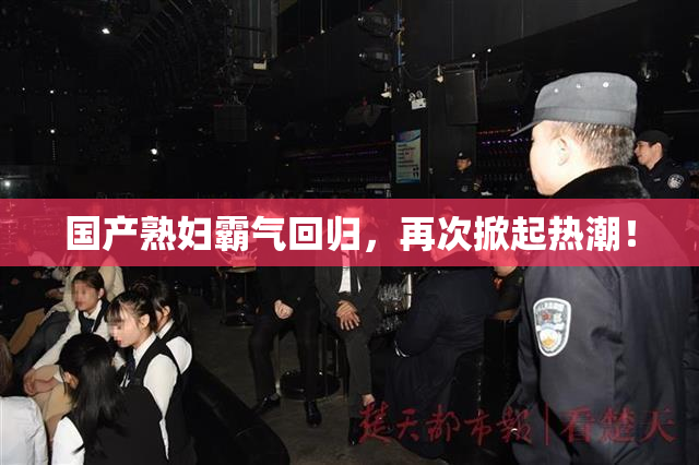 国产熟妇霸气回归，再次掀起热潮！