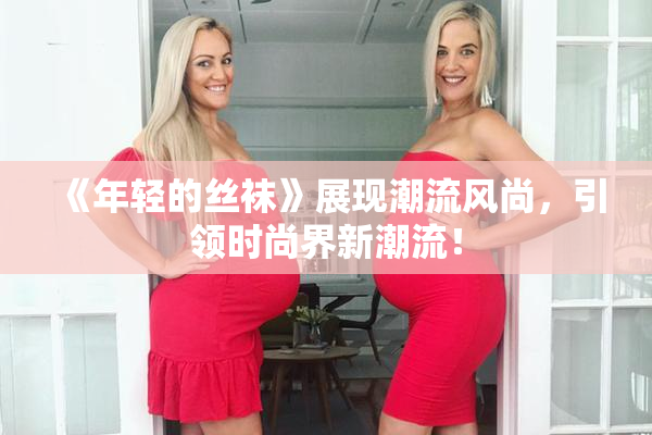 《年轻的丝袜》展现潮流风尚，引领时尚界新潮流！