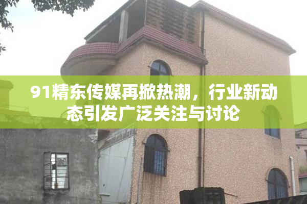 91精东传媒再掀热潮，行业新动态引发广泛关注与讨论