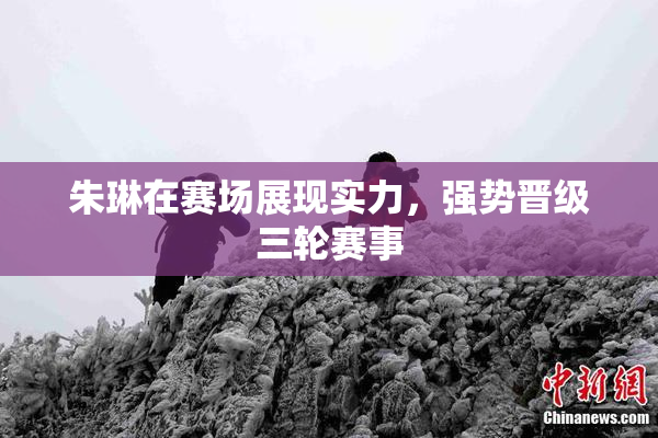 朱琳在赛场展现实力，强势晋级三轮赛事