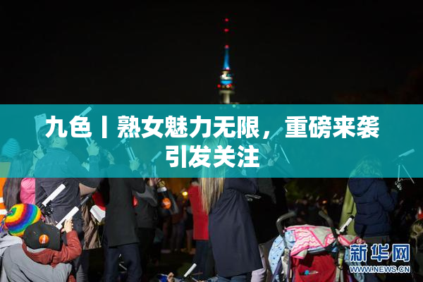 九色丨熟女魅力无限，重磅来袭引发关注