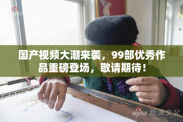 国产视频大潮来袭，99部优秀作品重磅登场，敬请期待！