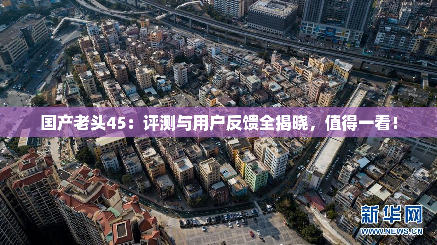 国产老头45：评测与用户反馈全揭晓，值得一看！