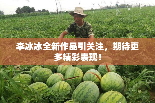 李冰冰全新作品引关注，期待更多精彩表现！