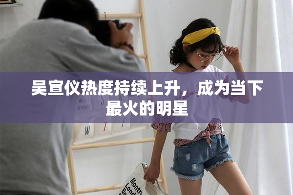 吴宣仪热度持续上升，成为当下最火的明星